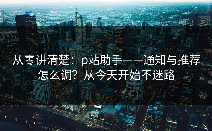 从零讲清楚:p站助手——通知与推荐怎么调?从今天开始不迷路 从零讲清楚:p站助手——通知与推荐怎么调?从今天开始不迷路