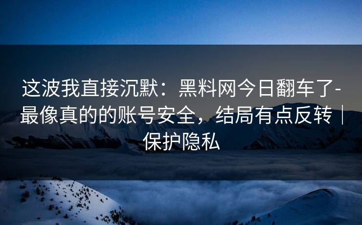 这波我直接沉默：黑料网今日翻车了-最像真的的账号安全，结局有点反转｜保护隐私