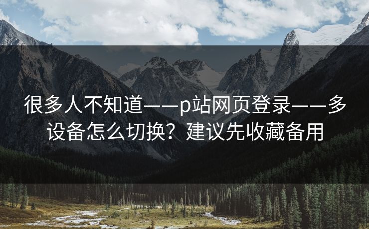 很多人不知道——p站网页登录——多设备怎么切换?建议先收藏备用 很多人不知道——p站网页登录——多设备怎么切换?建议先收藏备用