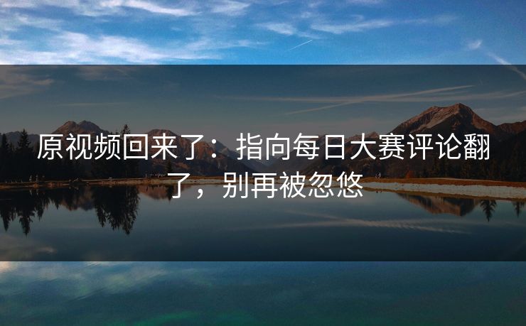 原视频回来了：指向每日大赛评论翻了，别再被忽悠
