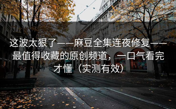 这波太狠了——麻豆全集连夜修复——最值得收藏的原创频道，一口气看完才懂（实测有效）