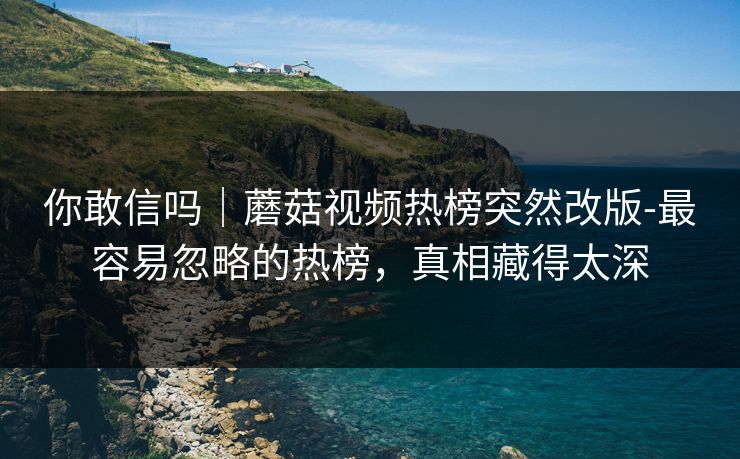 你敢信吗|蘑菇视频热榜突然改版-最容易忽略的热榜,真相藏得太深 你敢信吗|蘑菇视频热榜突然改版-最容易忽略的热榜,真相藏得太深