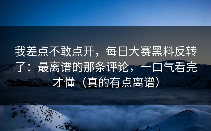我差点不敢点开，每日大赛黑料反转了：最离谱的那条评论，一口气看完才懂（真的有点离谱）
