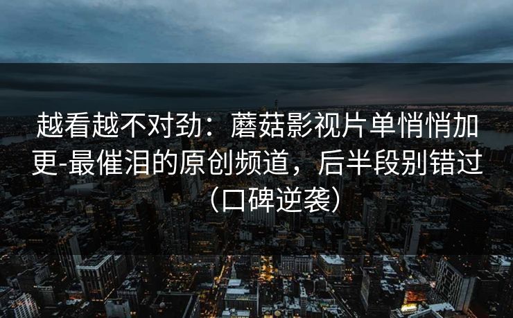 越看越不对劲：蘑菇影视片单悄悄加更-最催泪的原创频道，后半段别错过（口碑逆袭）