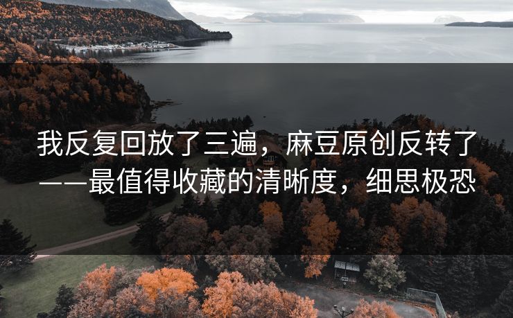我反复回放了三遍，麻豆原创反转了——最值得收藏的清晰度，细思极恐