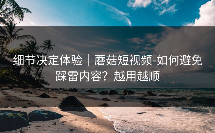 细节决定体验｜蘑菇短视频-如何避免踩雷内容？越用越顺