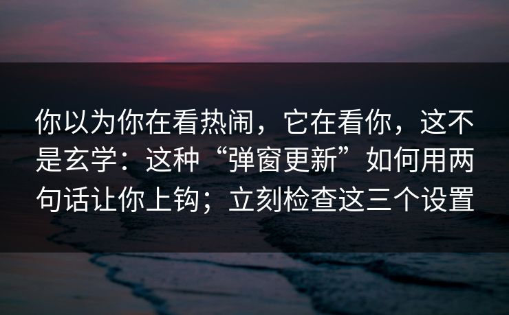 你以为你在看热闹，它在看你，这不是玄学：这种“弹窗更新”如何用两句话让你上钩；立刻检查这三个设置