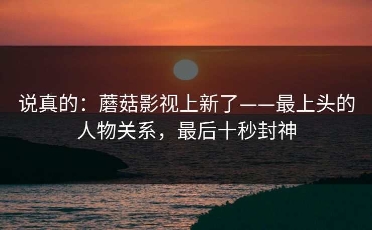 说真的：蘑菇影视上新了——最上头的人物关系，最后十秒封神