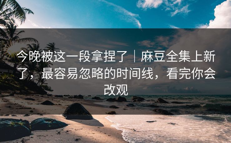 今晚被这一段拿捏了｜麻豆全集上新了，最容易忽略的时间线，看完你会改观
