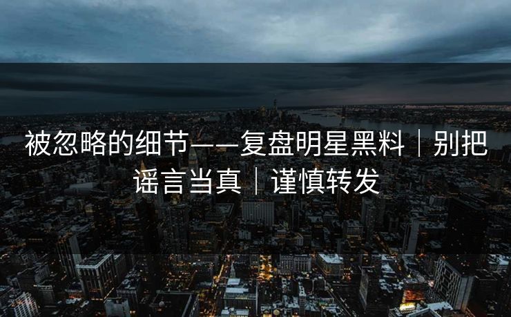 被忽略的细节——复盘明星黑料｜别把谣言当真｜谨慎转发