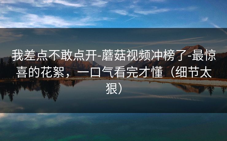 我差点不敢点开-蘑菇视频冲榜了-最惊喜的花絮，一口气看完才懂（细节太狠）