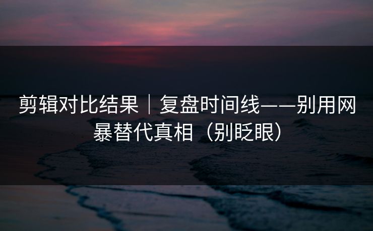 剪辑对比结果|复盘时间线——别用网暴替代真相(别眨眼) 剪辑对比结果|复盘时间线——别用网暴替代真相(别眨眼)