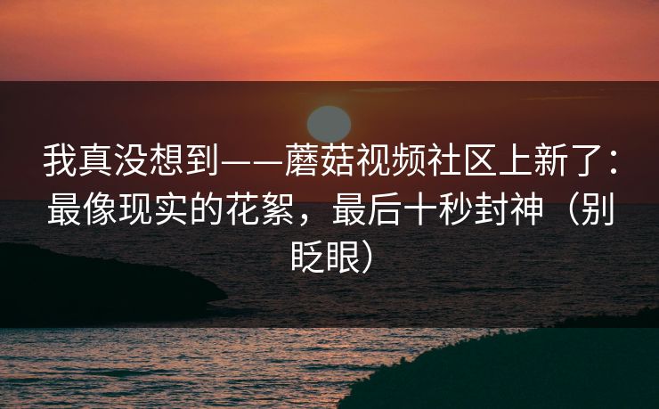 我真没想到——蘑菇视频社区上新了：最像现实的花絮，最后十秒封神（别眨眼）