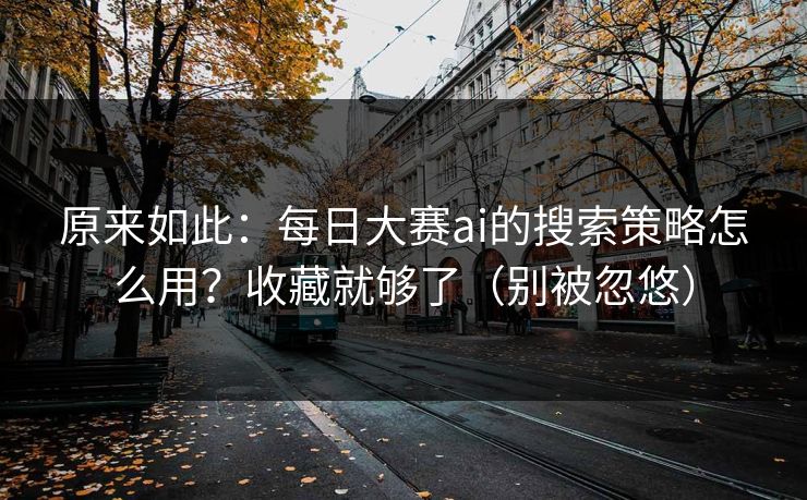 原来如此：每日大赛ai的搜索策略怎么用？收藏就够了（别被忽悠）