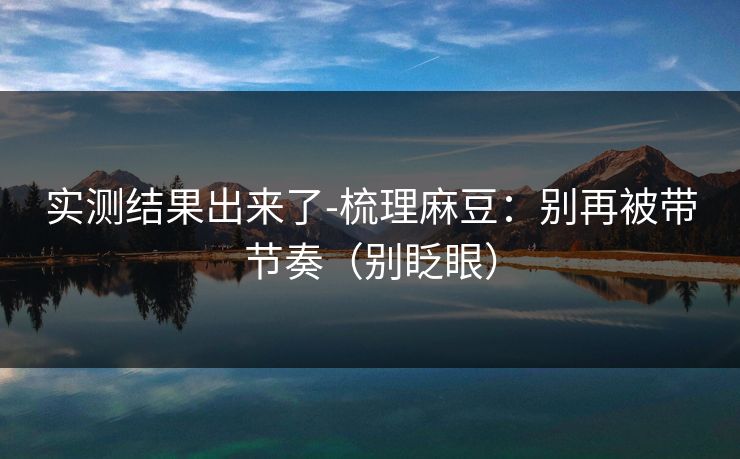 实测结果出来了-梳理麻豆：别再被带节奏（别眨眼）