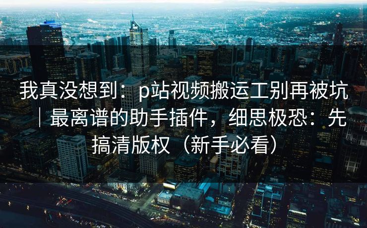 我真没想到:p站视频搬运工别再被坑|最离谱的助手插件,细思极恐:先搞清版权(新手必看) 我真没想到:p站视频搬运工别再被坑|最离谱的助手插件,细思极恐:先搞清版权(新手必看)