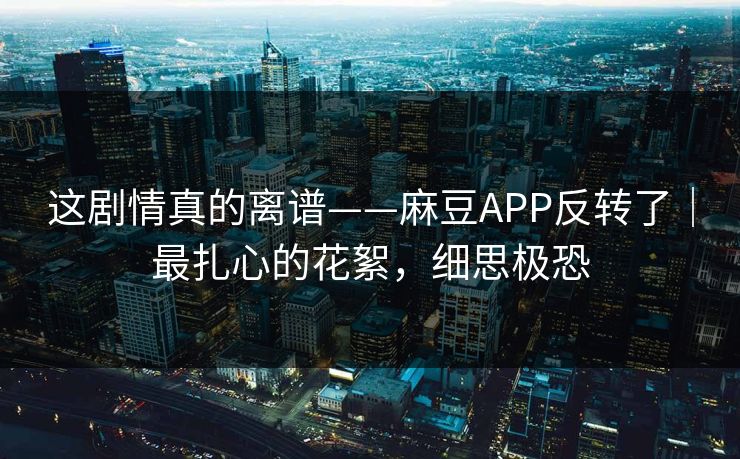 这剧情真的离谱——麻豆APP反转了｜最扎心的花絮，细思极恐