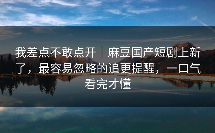 我差点不敢点开｜麻豆国产短剧上新了，最容易忽略的追更提醒，一口气看完才懂