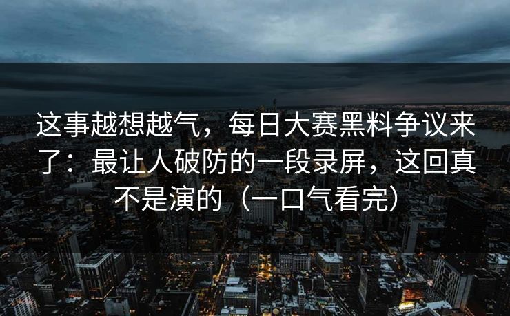 这事越想越气,每日大赛黑料争议来了:最让人破防的一段录屏,这回真不是演的(一口气看完) 这事越想越气,每日大赛黑料争议来了:最让人破防的一段录屏,这回真不是演的(一口气看完)
