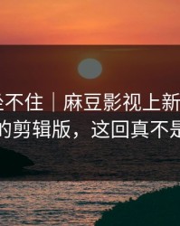 老粉都坐不住｜麻豆影视上新了——最离谱的剪辑版，这回真不是套路