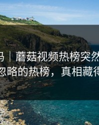 你敢信吗｜蘑菇视频热榜突然改版-最容易忽略的热榜，真相藏得太深
