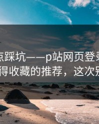 今晚差点踩坑——p站网页登录一键恢复-最值得收藏的推荐，这次别再乱点