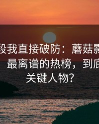 看到这段我直接破防：蘑菇影视片单冲榜了：最离谱的热榜，到底谁才是关键人物？