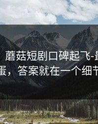 说真的，蘑菇短剧口碑起飞-最真实的彩蛋，答案就在一个细节里