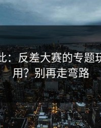 原来如此：反差大赛的专题玩法怎么用？别再走弯路