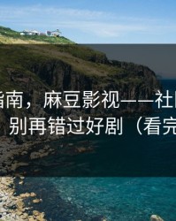 收藏级指南，麻豆影视——社区热帖怎么刷？别再错过好剧（看完再说）