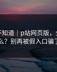 很多人不知道｜p站网页版，全称是什么？别再被假入口骗了