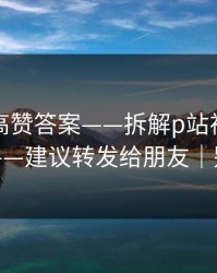 评论区高赞答案——拆解p站视频网页入口——建议转发给朋友｜别踩坑