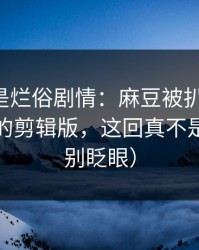 我以为是烂俗剧情：麻豆被扒出细节-最离谱的剪辑版，这回真不是套路（别眨眼）