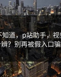 很多人不知道，p站助手，视频页怎么分辨？别再被假入口骗了