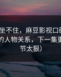 老粉都坐不住，麻豆影视口碑起飞｜最关键的人物关系，下一集更狠（细节太狠）