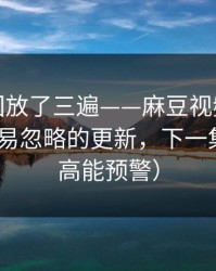 我反复回放了三遍——麻豆视频热度炸了-最容易忽略的更新，下一集更狠（高能预警）
