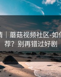 从零讲清｜蘑菇视频社区-如何优化推荐？别再错过好剧