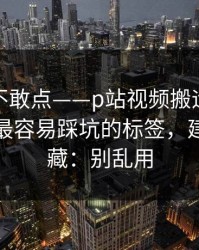 我差点不敢点——p站视频搬运工别再乱点｜最容易踩坑的标签，建议先收藏：别乱用