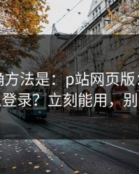 原来正确方法是：p站网页版：网页版怎么登录？立刻能用，别踩坑