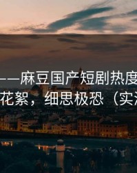 说真的——麻豆国产短剧热度炸了-最惊喜的花絮，细思极恐（实测有效）