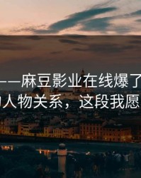 别眨眼——麻豆影业在线爆了-最容易错过的人物关系，这段我愿称神作