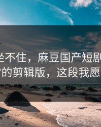 老粉都坐不住，麻豆国产短剧更新了：最反常的剪辑版，这段我愿称神作