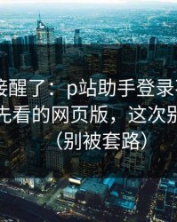 看完直接醒了：p站助手登录不上——最应该先看的网页版，这次别再乱点（别被套路）