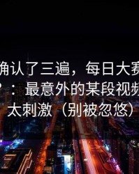 我反复确认了三遍，每日大赛吃瓜突然停更？：最意外的某段视频，后续太刺激（别被忽悠）