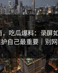 避坑指南，吃瓜爆料：录屏如何验证？保护自己最重要｜别网暴