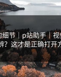 被忽略的细节｜p站助手｜视频页怎么分辨？这才是正确打开方式