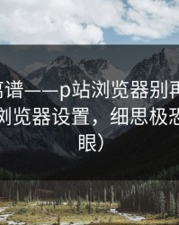 这事太离谱——p站浏览器别再乱装-最稳妥的浏览器设置，细思极恐（别眨眼）