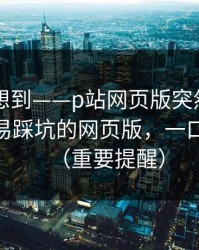 我真没想到——p站网页版突然改了——最容易踩坑的网页版，一口气讲清（重要提醒）