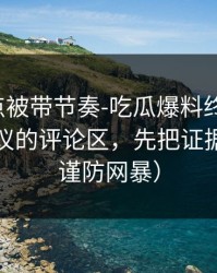 今晚差点被带节奏-吃瓜爆料终结争议：最有争议的评论区，先把证据看完（谨防网暴）