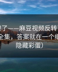 路人看傻了——麻豆视频反转了｜最像现实的全集，答案就在一个细节里（隐藏彩蛋）